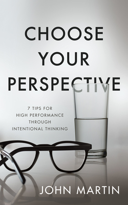 Choose Your Perspective: 7 Tips for High Performance Through Intentional Thinking by John Martin