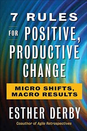 7 Rules for Positive, Productive Change: Micro Shifts, Macro Results by Esther Derby