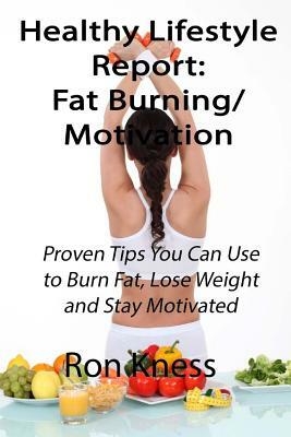 Healthy Lifestyle Reports: Fat Burning/Motivation: Proven Tips You Can Use to Burn Fat, Lose Weight and Stay Motivated by Ron Kness