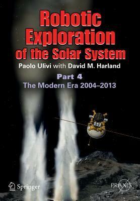 Robotic Exploration of the Solar System: Part 4: The Modern Era 2004 -2013 by David M. Harland, Paolo Ulivi