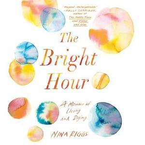 The Bright Hour: A Memoir of Living and Dying by Nina Riggs