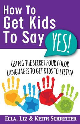 How To Get Kids To Say Yes!: Using the Secret Four Color Languages to Get Kids to Listen by Liz Schreiter, Ella Schreiter, Keith Schreiter