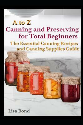 A to Z Canning and Preserving for Total Beginners: The Essential Canning Recipes and Canning Supplies Guide by Lisa Bond