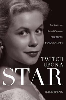 Twitch Upon a Star: The Bewitched Life and Career of Elizabeth Montgomery by Herbie J. Pilato