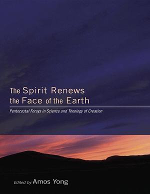 The Spirit Renews the Face of the Earth: Pentecostal Forays in Science and Theology of Creation by Amos Yong
