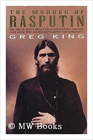 The Murder Of Rasputin: The Truth About Prince Felix Youssoupov And The Mad Monk Who Helped Bring Down The Romanovs by Greg King