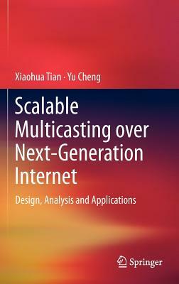 Scalable Multicasting Over Next-Generation Internet: Design, Analysis and Applications by Xiaohua Tian, Yu Cheng