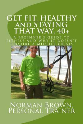 Get Fit, Healthy and Staying That Way, 40+: A Beginner's Guide to Fitness and Why it Doesn't Require a Midlife Crisis by Norman Brown