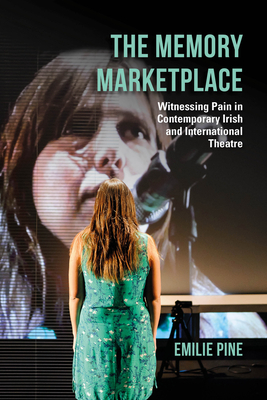 The Memory Marketplace: Witnessing Pain in Contemporary Irish and International Theatre by Emilie Pine