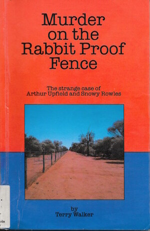 Murder On The Rabbit Proof Fence: The Strange Case Of Arthur Upfield And Snowy Rowles by Terry Walker