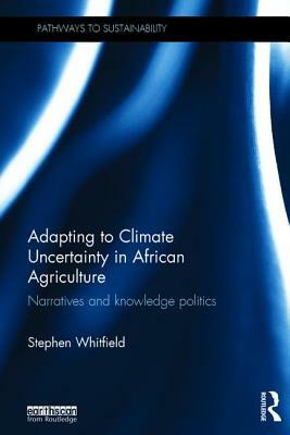 Adapting to Climate Uncertainty in African Agriculture: Narratives and knowledge politics by Stephen Whitfield
