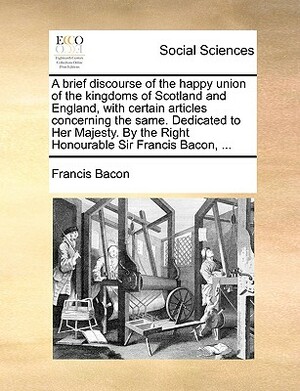 A Brief Discourse of the Happy Union of the Kingdoms of Scotland and England, with Certain Articles Concerning the Same. Dedicated to Her Majesty. by by Sir Francis Bacon