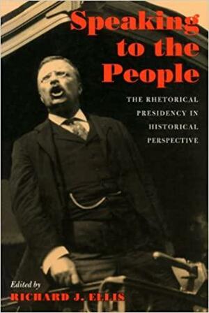 Speaking to the People: The Rhetorical Presidency in Historical Perspective by Richard J. Ellis