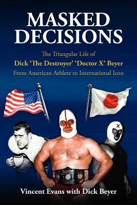 Masked Decisions: The Triangular Life of Dick 'The Destroyer' 'Doctor X' Beyer; From American Athlete to International Icon by Vincent Evans