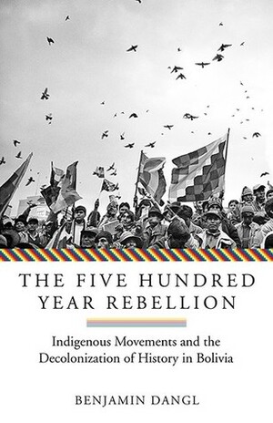 The Five Hundred Year Rebellion: Indigenous Movements And The Decolonization Of History In Bolivia by Benjamin Dangl