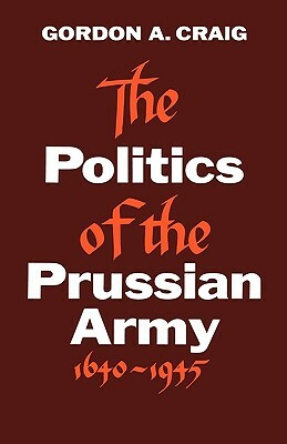 The Politics of the Prussian Army: 1640-1945 by Gordon A. Craig