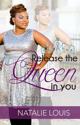 Release The Queen In You: Arise And Be Who God Called You To Be! by Natalie Louis