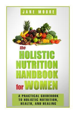 The Holistic Nutrition Handbook for Women: A Practical Guidebook to Holistic Nutrition, Health, and Healing by Jane Moore