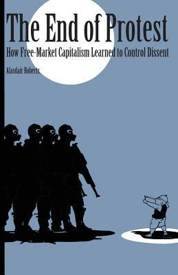 End of Protest: How Free-Market Capitalism Learned to Control Dissent by Alasdair Roberts