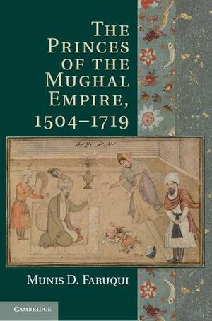 The Princes of the Mughal Empire, 1504-1719 by Munis D. Faruqui