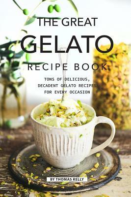 The Great Gelato Recipe Book: Tons of Delicious, Decadent Gelato Recipes for Every Occasion by Thomas Kelly