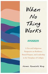 When No Thing Works: A Zen and Indigenous Perspective on Resilience, Shared Purpose, and Leadership in the Timeplace of Collapse by Norma Wong