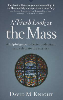 A Fresh Look at the Mass: A Helpful Guide to Better Understand and Celebrate the Mystery by David Knight