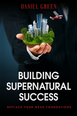 Building Supernatural Success: Replace Your Weak Foundations by Daniel Green