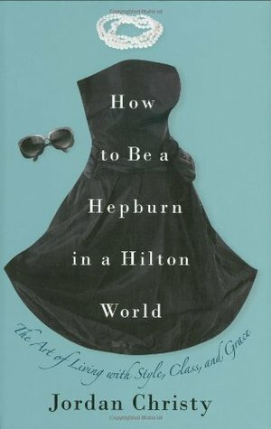 How to Be a Hepburn in a Hilton World: The Art of Living with Style, Class, and Grace by Jordan Christy