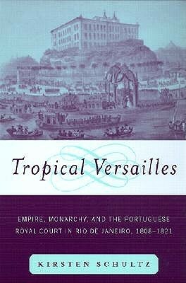 Tropical Versailles: Empire, Monarchy, and the Portuguese Royal Court in Rio de Janeiro, 1808-1821 by Kirsten Schultz