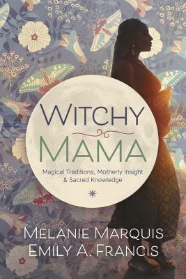 Witchy Mama: Magickal Traditions, Motherly Insights & Sacred Knowledge by Melanie Marquis, Emily A. Francis