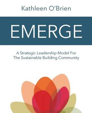 Emerge: A Strategic Leadership Model for The Sustainable Building Community by Kathleen O'Brien