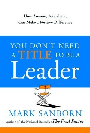 You Don't Need a Title to Be a Leader: How Anyone, Anywhere, Can Make a Positive Difference by Mark Sanborn
