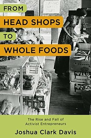 From Head Shops to Whole Foods: The Rise and Fall of Activist Entrepreneurs (Columbia Studies in the History of U.S. Capitalism) by Joshua Clark Davis