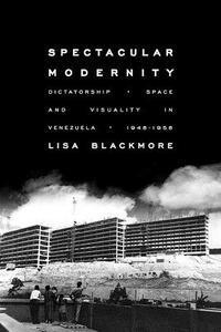 Spectacular Modernity: Dictatorship, Space, and Visuality in Venezuela, 1948-1958 by Lisa Blackmore