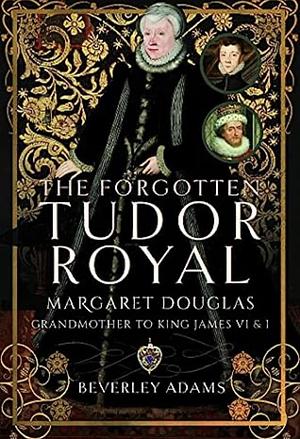 The Forgotten Tudor Royal: Margaret Douglas, Grandmother to King James VI &amp; I by Beverley Adams