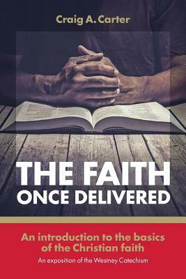 The faith once delivered: An introduction to the basics of the Christian faith-an exposition of the Westney Catechism by Craig A. Carter