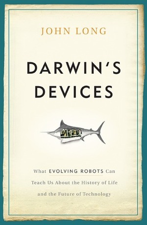 Darwin's Devices: What Evolving Robots Can Teach Us About the History of Life and the Future of Technology by John Long