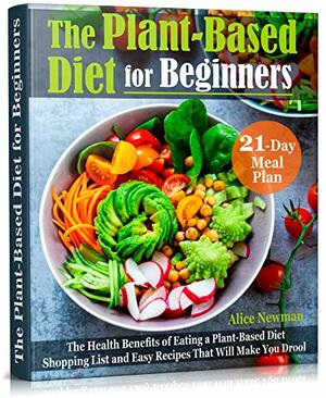 The Plant-Based Diet for Beginners: The Health Benefits of Eating a Plant-Based Diet. 21-Day Meal Plan, Shopping List and Easy Recipes That Will Make You Drool by Alice Newman