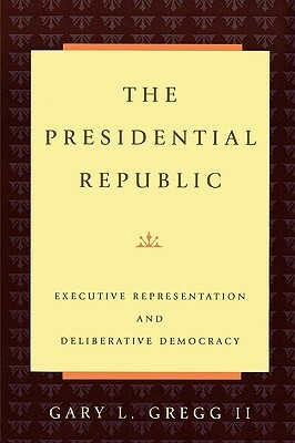 The Presidential Republic: Executive Representation and Deliberative Democracy by Gary L. Gregg