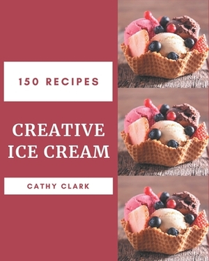 150 Creative Ice Cream Recipes: An Ice Cream Cookbook from the Heart! by Cathy Clark