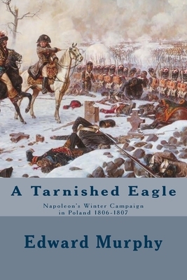 A Tarnished Eagle: Napoleon's Winter Campaign in Poland 1806-1807 by Edward J. Murphy