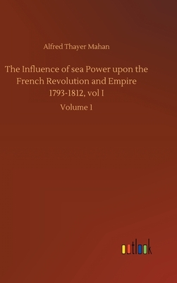 The Influence of sea Power upon the French Revolution and Empire 1793-1812, vol I: Volume 1 by Alfred Thayer Mahan