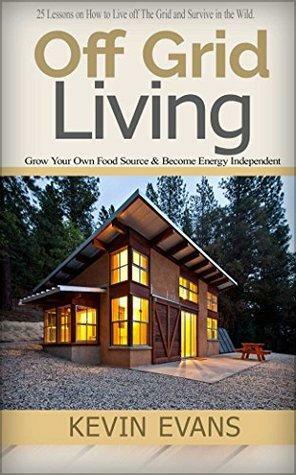 Off Grid Living: 25 Lessons on How to Live off The Grid and Survive in the Wild. Grow Your Own Food Source & Become Energy Independent by Kevin Evans
