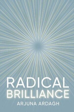 Radical Brilliance: The Anatomy of How and Why People Have Original Life-Changing Ideas by Arjuna Ardagh