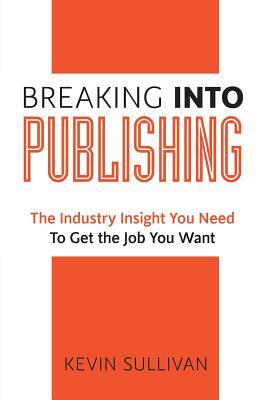 Breaking Into Publishing: The Industry Insight You Need To Get the Job You Want by Kevin Sullivan