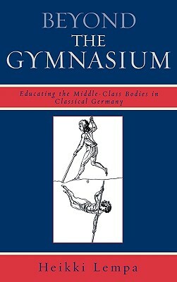 Beyond the Gymnasium: Educating the Middle-Class Bodies in Classical Germany by Heikki Lempa