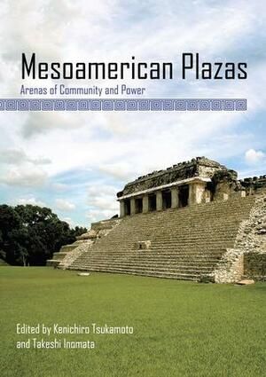 Mesoamerican Plazas: Arenas of Community and Power by Kenichiro Tsukamoto, Takeshi Inomata