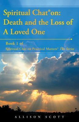 Spiritual Chat(R) on: Death and the Loss of A Loved One: Book 1 of Spiritual Chat on Practical Matters(R) The Series by Allison Scott