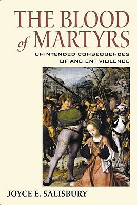 The Blood of Martyrs: Unintended Consequences of Ancient Violence by Joyce E. Salisbury